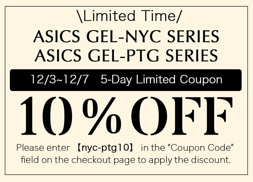 ASICS GEL-NYC,GEL-PTG SERIES 10%OFF Coupon 12/3〜12/7 Enter the coupon code「nyc-ptg10」at checkout.