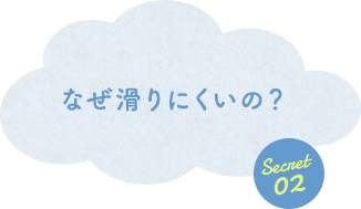 Secret 02 なぜ滑りにくいの？